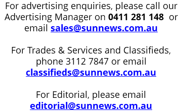 For advertising enquiries, please call our Advertising Manager on 0411 281 148 or email sales@sunnews.com.au For Trades & Services and Classifieds, phone 3112 7847 or email classifieds@sunnews.com.au For Editorial, please email editorial@sunnews.com.au