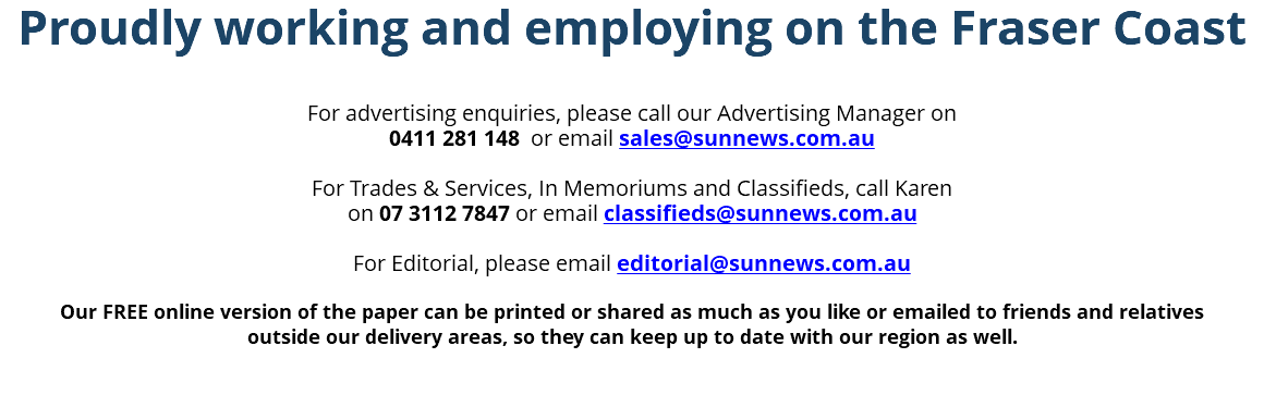 Proudly working and employing on the Fraser Coast For advertising enquiries, please call our Advertising Manager on 0411 281 148 or email sales@sunnews.com.au For Trades & Services, In Memoriums and Classifieds, call Karen on 07 3112 7847 or email classifieds@sunnews.com.au For Editorial, please email editorial@sunnews.com.au Our FREE online version of the paper can be printed or shared as much as you like or emailed to friends and relatives outside our delivery areas, so they can keep up to date with our region as well. 
